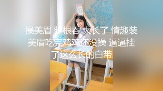 操美眉 整根吞 大长了 情趣装美眉吃完鸡鸡还没操 逼逼挂了这么长的白带