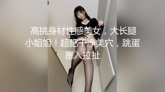  高挑身材性感美女，大长腿小姐姐！超肥干净美穴，跳蛋塞入拉扯