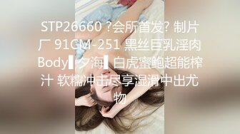 STP26660 ?会所首发? 制片厂 91CM-251 黑丝巨乳淫肉Body▌夕海▌白虎蜜鲍超能榨汁 软糯冲击尽享湿滑中出尤物