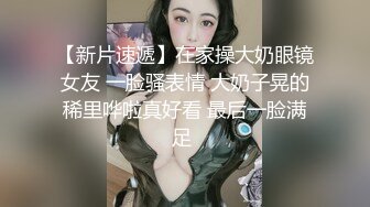 【新片速遞】在家操大奶眼镜女友 一脸骚表情 大奶子晃的稀里哗啦真好看 最后一脸满足 