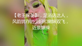 【老王探花】，足浴店达人，风韵犹存的少妇和嫩妹双飞，近景爆操