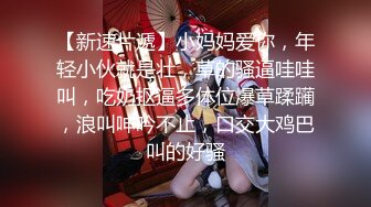 【新速片遞】小妈妈爱你，年轻小伙就是壮，草的骚逼哇哇叫，吃奶抠逼多体位爆草蹂躏，浪叫呻吟不止，口交大鸡巴叫的好骚