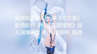 絕美翹乳夢幻女神『辛尤裏』劇情新作《極品性愛護理》後入操爆乳女神_迷離眼神_高清