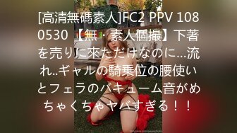 [高清無碼素人]FC2 PPV 1080530 【無・素人個撮】下著を売りに來ただけなのに…流れ..ギャルの騎乗位の腰使いとフェラのバキューム音がめちゃくちゃヤバすぎる！！