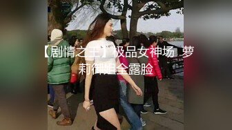 【剧情之王】极品女神场  萝莉御姐全露脸