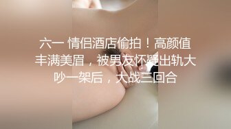 六一 情侣酒店偷拍！高颜值丰满美眉，被男友怀疑出轨大吵一架后，大战三回合