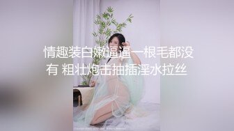  情趣装白嫩逼逼一根毛都没有 粗壮炮击抽插淫水拉丝