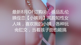 最新8月OF订购④，极品乱伦姨侄恋【小姨妈】风韵知性女人味，喜欢我的小姨，各种玩肏肛交，当着孩子面也能搞