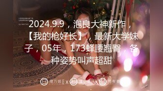 2024.9.9，泡良大神新作，【我的枪好长】，最新大学妹子，05年，173蜂腰翘臀，各种姿势叫声超甜