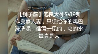 【狮子座】泡良大神SVIP新作良家人妻，只想给你的鸡巴洗洗澡，难得一见的，喷的水量真是大