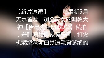 【新片速遞】  ⚫️⚫️最新5月无水首发！超会玩女的调教大神【伊昂先生MISDO】私拍，羞耻调教良家骚母狗，打火机燃烧深圳白领逼毛真够绝的