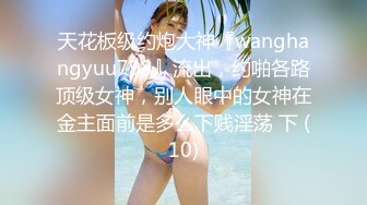 天花板级约炮大神『wanghangyuu798』流出，约啪各路顶级女神，别人眼中的女神在金主面前是多么下贱淫荡 下 (10)