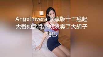 Angel rivera 珍藏版十三翘起大臀如此性感妖娆爽了大胡子鸡巴