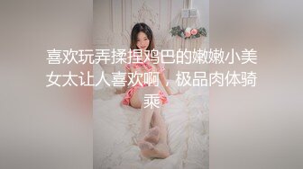 喜欢玩弄揉捏鸡巴的嫩嫩小美女太让人喜欢啊，极品肉体骑乘