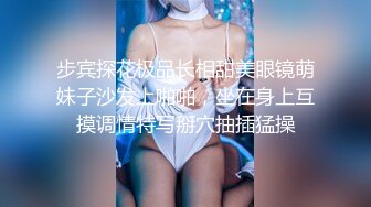 步宾探花极品长相甜美眼镜萌妹子沙发上啪啪，坐在身上互摸调情特写掰穴抽插猛操