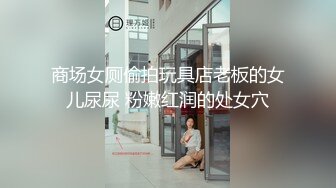 商场女厕偷拍玩具店老板的女儿尿尿 粉嫩红润的处女穴