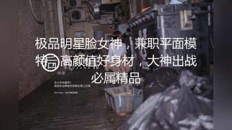 极品明星脸女神，兼职平面模特，高颜值好身材，大神出战必属精品