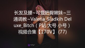 长发及腰~可爱肥臀嫩妹~三通调教~Valeria_Sladkih Deluxe_Bitch（P站 大号 小号）视频合集【170V】 (77)