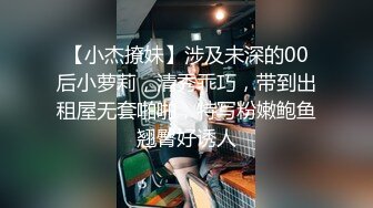 【小杰撩妹】涉及未深的00后小萝莉，清秀乖巧，带到出租屋无套啪啪，特写粉嫩鲍鱼翘臀好诱人