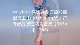 onlyfans 喜欢换妻 开淫啪情侣博主【dirtybangg69】户外野战 无套内射合集【363V】 (264)