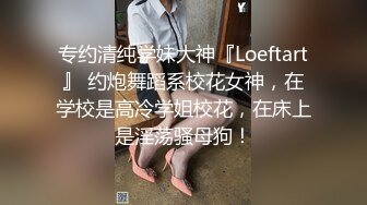 专约清纯学妹大神『Loeftart』 约炮舞蹈系校花女神，在学校是高冷学姐校花，在床上是淫荡骚母狗！