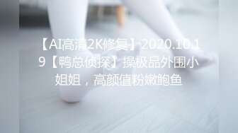 【AI高清2K修复】2020.10.19【鸭总侦探】操极品外围小姐姐，高颜值粉嫩鲍鱼