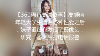 【360稀有高清资源】高颜值年轻大学生情侣各种性爱之后，妹子很细心发现了摄像头，研究一番之后打电话报警