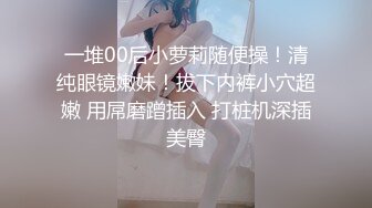 一堆00后小萝莉随便操！清纯眼镜嫩妹！拔下内裤小穴超嫩 用屌磨蹭插入 打桩机深插美臀