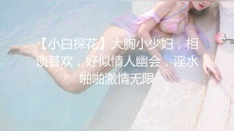 【小白探花】大胸小少妇，相谈甚欢，好似情人幽会，淫水啪啪激情无限