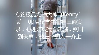 专约极品尤物大神『Kenny’s』✅00后留学生指奸三通实录，心理防线完全击溃…爽叫到失声，被三个男人一齐上