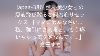 [apaa-386] 純朴美少女との愛液飛び散る変態お泊りセックス 「ママごめんなさい…私、強引にされると、もう疼いちゃってダメなんです…」 幾田まち