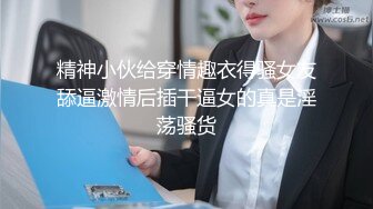 精神小伙给穿情趣衣得骚女友舔逼激情后插干逼女的真是淫荡骚货