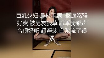 巨乳少妇 身材丰满  抠逼吃鸡好爽 被男友狠草 乖乖骑乘声音很好听 超淫荡 白浆流了很多