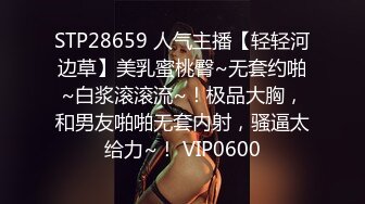 STP28659 人气主播【轻轻河边草】美乳蜜桃臀~无套约啪~白浆滚滚流~！极品大胸，和男友啪啪无套内射，骚逼太给力~！ VIP0600