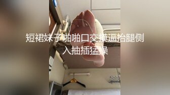 短裙妹子啪啪口交摸逼抬腿侧入抽插猛操