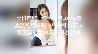 高价自购♐约炮大神Looks哥真实约炮最新→约操神似演员张芷溪的女神 观看体验很好