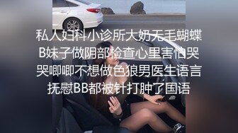 私人妇科小诊所大奶无毛蝴蝶B妹子做阴部检查心里害怕哭哭唧唧不想做色狼男医生语言抚慰BB都被针打肿了国语