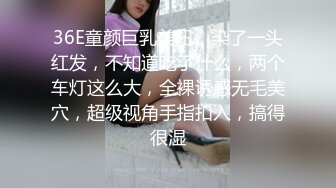 36E童颜巨乳美妞，染了一头红发，不知道吃了什么，两个车灯这么大，全裸诱惑无毛美穴，超级视角手指扣入，搞得很湿