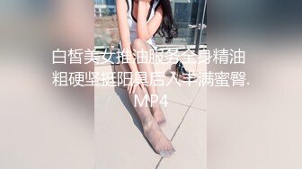 白皙美女推油服务全身精油 粗硬坚挺阳具后入丰满蜜臀.MP4