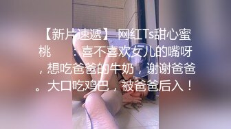 【新片速遞】 网红Ts甜心蜜桃❤️：喜不喜欢女儿的嘴呀，想吃爸爸的牛奶，谢谢爸爸。大口吃鸡巴，被爸爸后入！