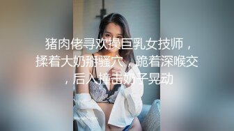   猪肉佬寻欢操巨乳女技师，揉着大奶掰骚穴，跪着深喉交，后入撞击奶子晃动