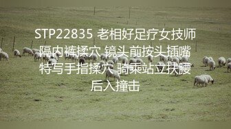 STP22835 老相好足疗女技师 隔内裤揉穴 镜头前按头插嘴 特写手指揉穴 骑乘站立扶腰后入撞击