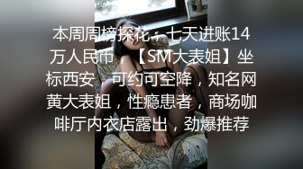 本周周榜探花，七天进账14万人民币，【SM大表姐】坐标西安，可约可空降，知名网黄大表姐，性瘾患者，商场咖啡厅内衣店露出，劲爆推荐