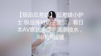 【极品反差婊】 反差婊小护士 极品身材奶子坚挺，看日本AV意犹未尽，高潮喷水，叫床声超骚