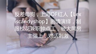 反差母狗，上海OF红人【Lexiscandyshop】剧情演绎，制服校花兼职钟点工，被大屌房主强上，对话刺激