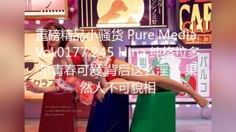 重磅精品小骚货 Pure Media Vol.0177 245 Hina 纯格拉多尔青春可爱 背后这么淫荡 果然人不可貌相