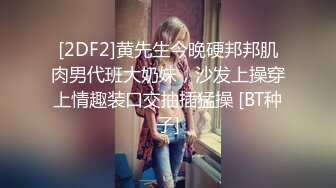 [2DF2]黄先生今晚硬邦邦肌肉男代班大奶妹，沙发上操穿上情趣装口交抽插猛操 [BT种子]