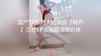 国产TS系列大奶美妖『楀乔』三性6P互操超淫荡趴体