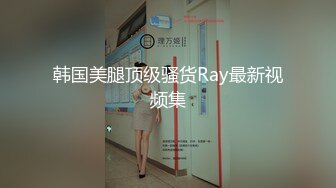 韩国美腿顶级骚货Ray最新视频集