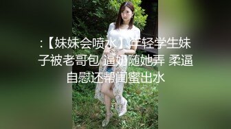 :【妹妹会喷水】年轻学生妹子被老哥包 逼奶随她弄 柔逼自慰还帮闺蜜出水